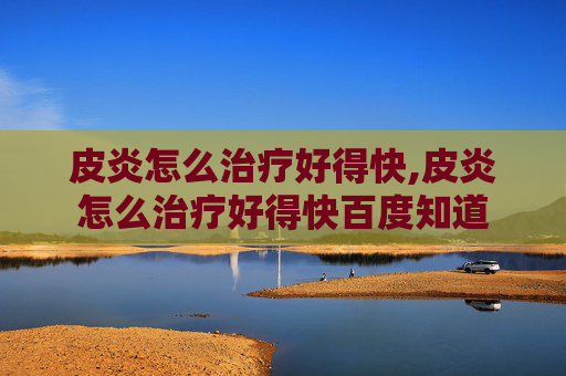 皮炎怎么治疗好得快,皮炎怎么治疗好得快百度知道