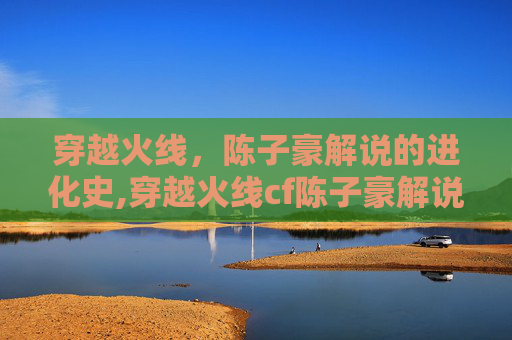 穿越火线，陈子豪解说的进化史,穿越火线cf陈子豪解说