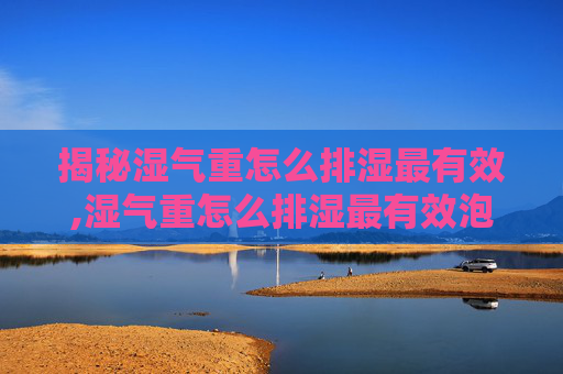 揭秘湿气重怎么排湿最有效,湿气重怎么排湿最有效泡脚