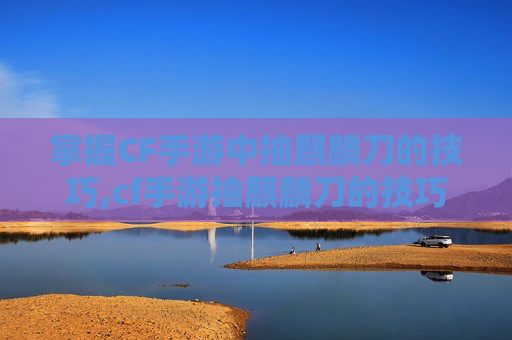 掌握CF手游中抽麒麟刀的技巧,cf手游抽麒麟刀的技巧是什么
