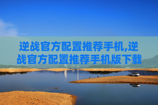 逆战官方配置推荐手机,逆战官方配置推荐手机版下载