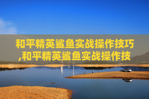 和平精英鲨鱼实战操作技巧,和平精英鲨鱼实战操作技巧视频