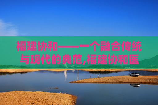 福建协和——一个融合传统与现代的典范,福建协和医院预约挂号官网
