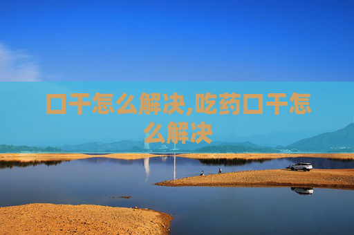 口干怎么解决,吃药口干怎么解决