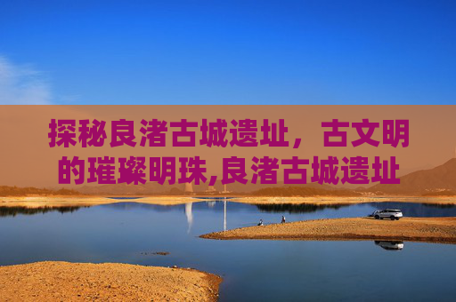 探秘良渚古城遗址，古文明的璀璨明珠,良渚古城遗址在哪里