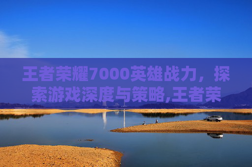 王者荣耀7000英雄战力，探索游戏深度与策略,王者荣耀7000英雄战力多少