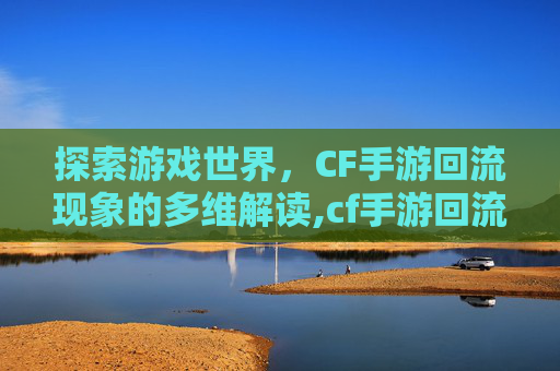 探索游戏世界，CF手游回流现象的多维解读,cf手游回流什么意思啊