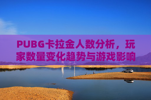 PUBG卡拉金人数分析，玩家数量变化趋势与游戏影响力,绝地求生卡拉金怎么选
