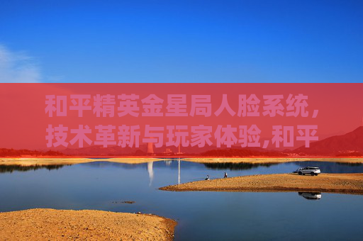 和平精英金星局人脸系统，技术革新与玩家体验,和平精英人脸识别1207021