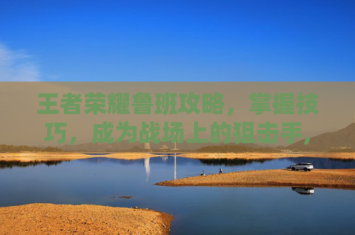 王者荣耀鲁班攻略，掌握技巧，成为战场上的狙击手,王者荣耀鲁班攻略技巧