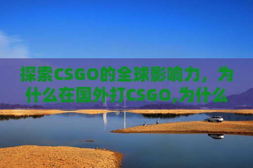 探索CSGO的全球影响力，为什么在国外打CSGO,为什么在国外打不了国内的电话