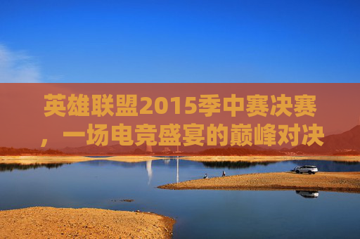 英雄联盟2015季中赛决赛，一场电竞盛宴的巅峰对决,2015lol总决赛