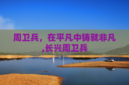 周卫兵，在平凡中铸就非凡,长兴周卫兵