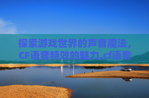 探索游戏世界的声音魔法，CF语音特效的魅力,cf语音播报有哪些