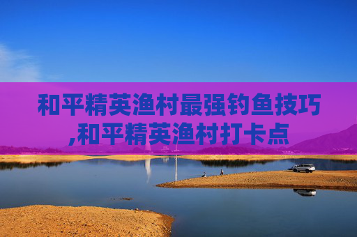 和平精英渔村最强钓鱼技巧,和平精英渔村打卡点