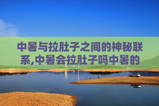 中暑与拉肚子之间的神秘联系,中暑会拉肚子吗中暑的症状有哪些