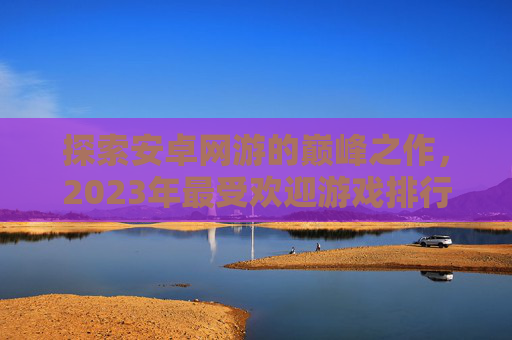 探索安卓网游的巅峰之作，2023年最受欢迎游戏排行,安卓网游排行榜
