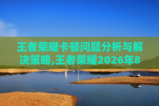 王者荣耀卡顿问题分析与解决策略,王者荣耀2026年8月13日更新后卡顿