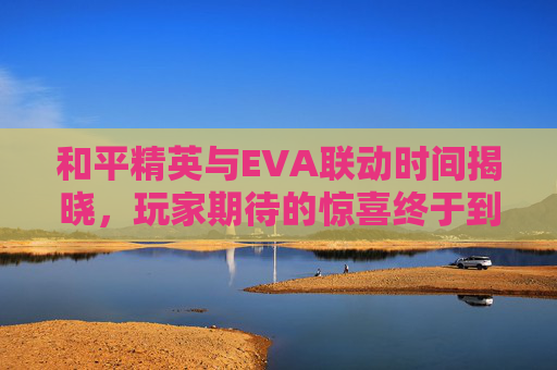 和平精英与EVA联动时间揭晓，玩家期待的惊喜终于到来！,和平精英和eva联动多久一次