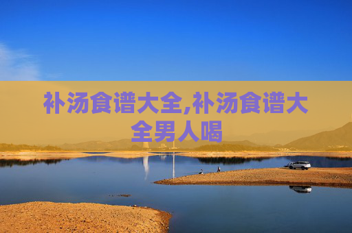 补汤食谱大全,补汤食谱大全男人喝