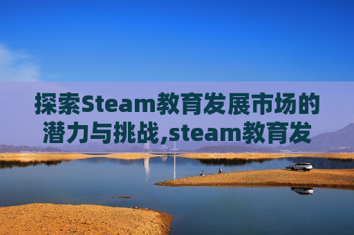 探索Steam教育发展市场的潜力与挑战,steam教育发展前景