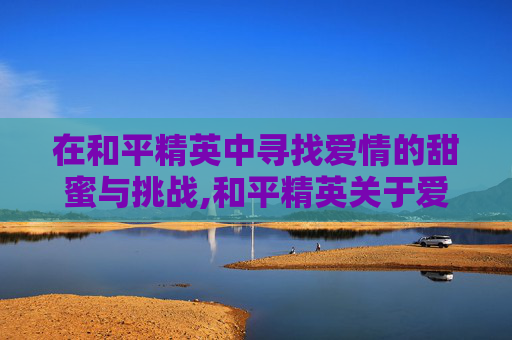 在和平精英中寻找爱情的甜蜜与挑战,和平精英关于爱情游戏名字有哪些