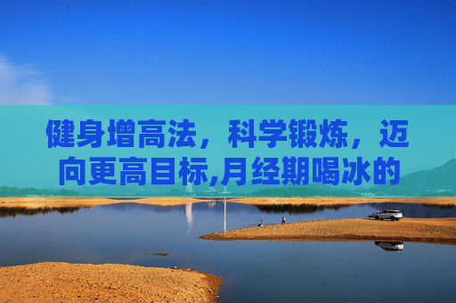 健身增高法,科学锻炼,迈向更高目标,月经期喝冰的会怎样 健身增高法,科学锻炼,迈向更高目标,月经期喝冰的会怎样