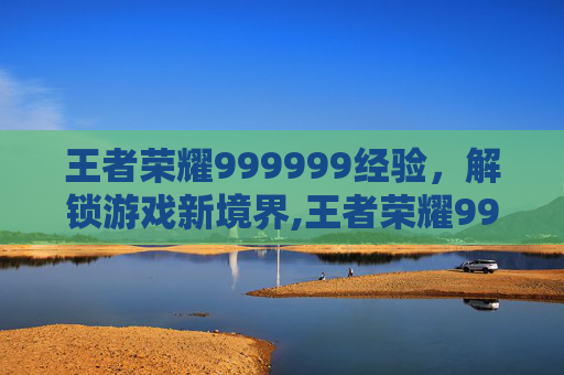 王者荣耀999999经验,解锁游戏新境界,王者荣耀999999经验值满了怎么办 王者荣耀999999经验,解锁游戏新境界,王者荣耀999999经验值满了怎么办