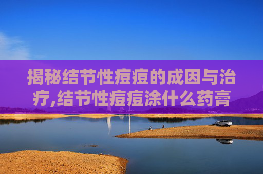 揭秘结节性痘痘的成因与治疗,结节性痘痘涂什么药膏 揭秘结节性痘痘的成因与治疗,结节性痘痘涂什么药膏
