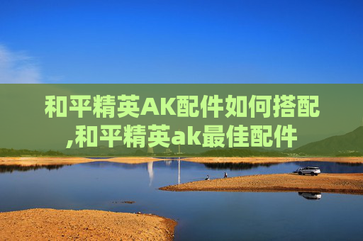 和平精英AK配件如何搭配,和平精英ak最佳配件 和平精英AK配件如何搭配,和平精英ak最佳配件