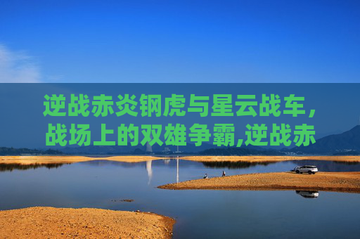 逆战赤炎钢虎与星云战车,战场上的双雄争霸,逆战赤炎钢虎和星云战车哪个好 逆战赤炎钢虎与星云战车,战场上的双雄争霸,逆战赤炎钢虎和星云战车哪个好