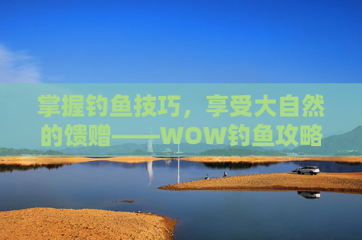 掌握钓鱼技巧,享受大自然的馈赠——WOW钓鱼攻略,wow 钓鱼 掌握钓鱼技巧,享受大自然的馈赠——WOW钓鱼攻略,wow 钓鱼