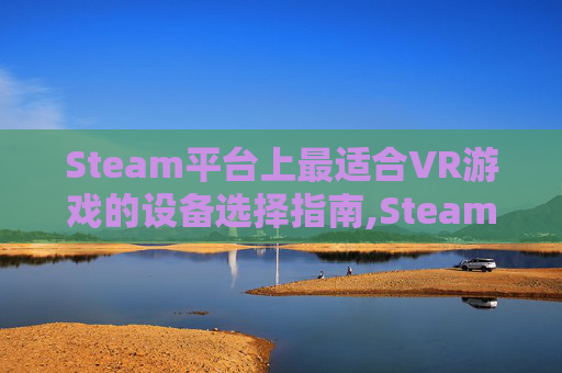 Steam平台上最适合VR游戏的设备选择指南,Steam必玩VR游戏排行榜 Steam平台上最适合VR游戏的设备选择指南,Steam必玩VR游戏排行榜