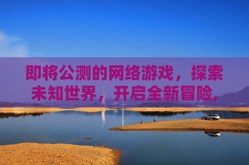 即将公测的网络游戏,探索未知世界,开启全新冒险,即将公测的网络游戏叫什么 即将公测的网络游戏,探索未知世界,开启全新冒险,即将公测的网络游戏叫什么