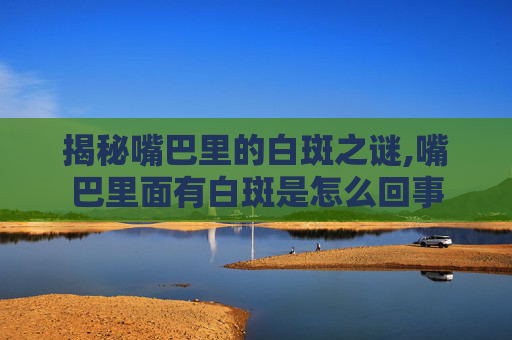 揭秘嘴巴里的白斑之谜,嘴巴里面有白斑是怎么回事 揭秘嘴巴里的白斑之谜,嘴巴里面有白斑是怎么回事