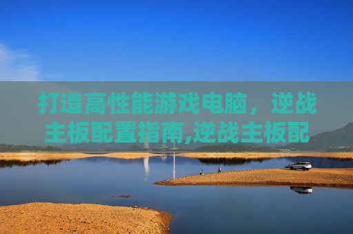 打造高性能游戏电脑,逆战主板配置指南,逆战主板配置推荐 打造高性能游戏电脑,逆战主板配置指南,逆战主板配置推荐