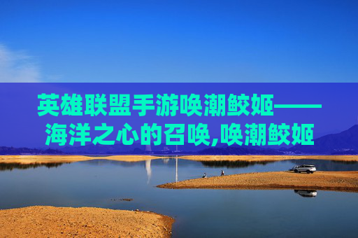 英雄联盟手游唤潮鲛姬——海洋之心的召唤,唤潮鲛姬出装