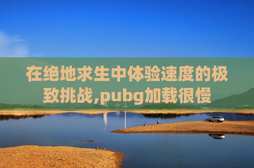 在绝地求生中体验速度的极致挑战,pubg加载很慢