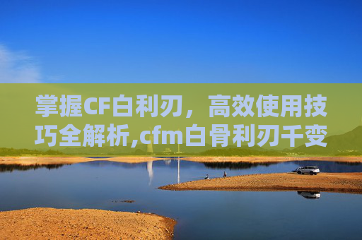 掌握CF白利刃，高效使用技巧全解析,cfm白骨利刃千变