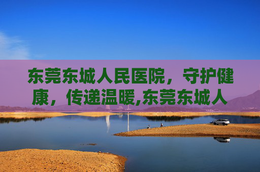 东莞东城人民医院，守护健康，传递温暖,东莞东城人民医院客服电话