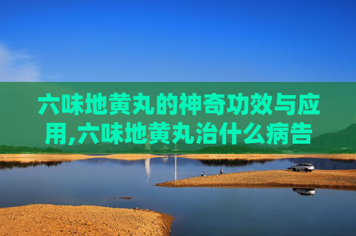 六味地黄丸的神奇功效与应用,六味地黄丸治什么病告诉我