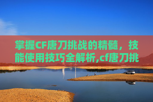 掌握CF唐刀挑战的精髓，技能使用技巧全解析,cf唐刀挑战怎么用技能打