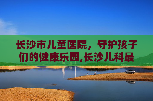 长沙市儿童医院，守护孩子们的健康乐园,长沙儿科最厉害的三个医院
