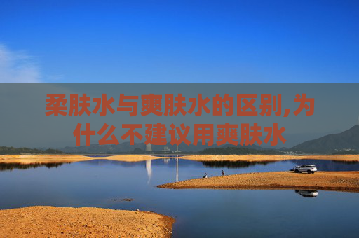 柔肤水与爽肤水的区别,为什么不建议用爽肤水