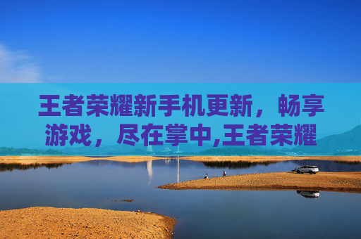 王者荣耀新手机更新，畅享游戏，尽在掌中,王者荣耀手机更新速度很慢