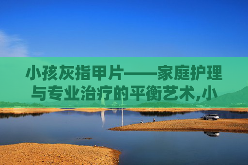 小孩灰指甲片——家庭护理与专业治疗的平衡艺术,小孩灰指甲用什么药