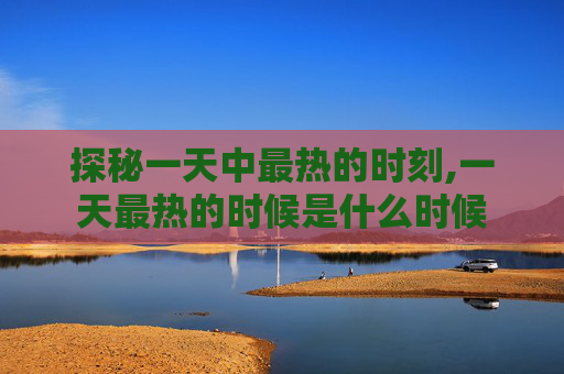 探秘一天中最热的时刻,一天最热的时候是什么时候 探秘一天中最热的时刻,一天最热的时候是什么时候