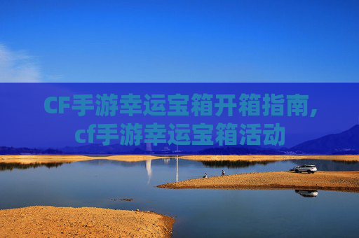 CF手游幸运宝箱开箱指南,cf手游幸运宝箱活动