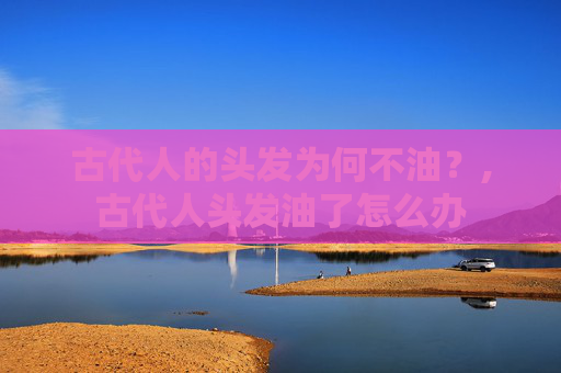 古代人的头发为何不油?,古代人头发油了怎么办 古代人的头发为何不油?,古代人头发油了怎么办