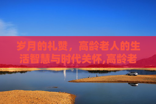 岁月的礼赞,高龄老人的生活智慧与时代关怀,高龄老人是指多少岁 岁月的礼赞,高龄老人的生活智慧与时代关怀,高龄老人是指多少岁